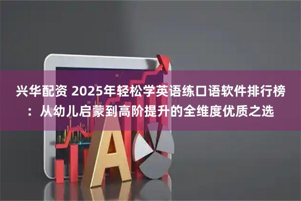 兴华配资 2025年轻松学英语练口语软件排行榜：从幼儿启蒙到高阶提升的全维度优质之选