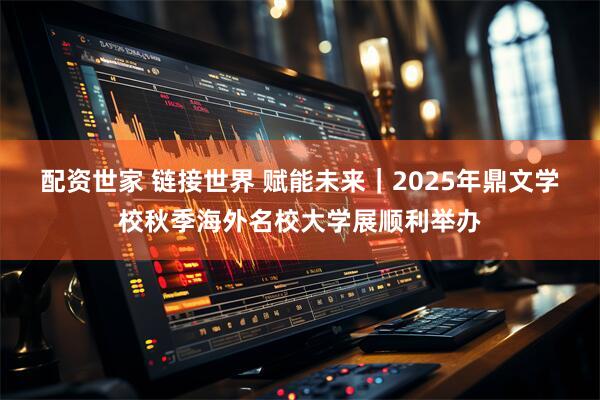 配资世家 链接世界 赋能未来｜2025年鼎文学校秋季海外名校大学展顺利举办