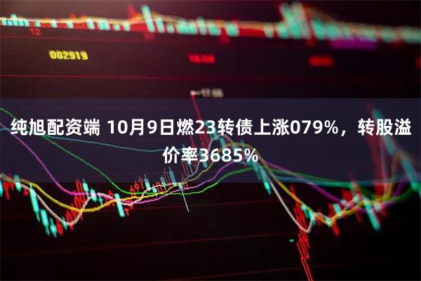 纯旭配资端 10月9日燃23转债上涨079%，转股溢价率3685%
